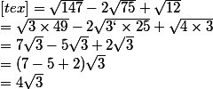 [tex]= \sqrt{147} - 2\sqrt{75} + \sqrt{12} 
 \\ = \sqrt{3\times 49} - 2\sqrt{3`\times 25} + \sqrt{4\times 3} 
 \\ = 7\sqrt{3} - 5\sqrt{3} + 2\sqrt{3} 
 \\ = (7-5+2)\sqrt{3} 
 \\ = 4\sqrt{3} 